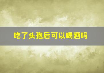 吃了头孢后可以喝酒吗