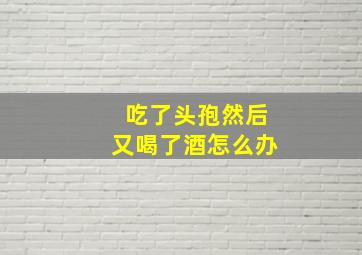 吃了头孢然后又喝了酒怎么办