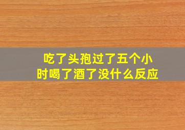 吃了头孢过了五个小时喝了酒了没什么反应