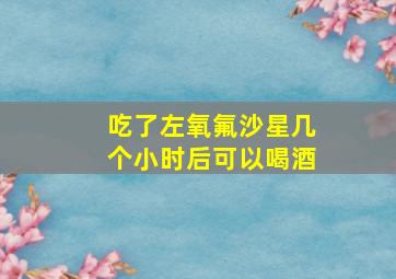 吃了左氧氟沙星几个小时后可以喝酒