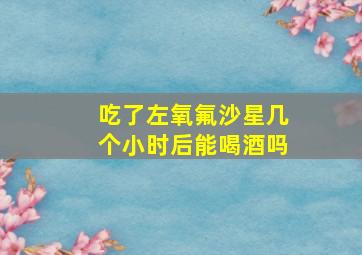 吃了左氧氟沙星几个小时后能喝酒吗