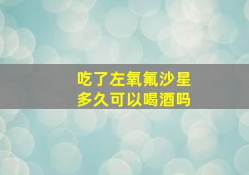 吃了左氧氟沙星多久可以喝酒吗