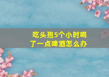 吃头孢5个小时喝了一点啤酒怎么办