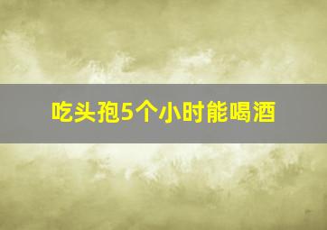 吃头孢5个小时能喝酒