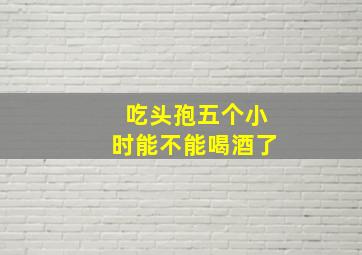 吃头孢五个小时能不能喝酒了