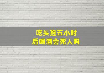 吃头孢五小时后喝酒会死人吗