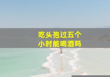 吃头孢过五个小时能喝酒吗