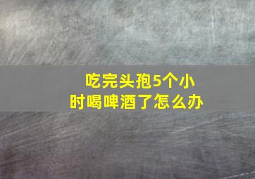 吃完头孢5个小时喝啤酒了怎么办