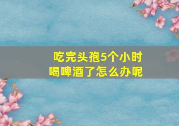 吃完头孢5个小时喝啤酒了怎么办呢