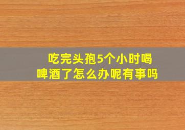 吃完头孢5个小时喝啤酒了怎么办呢有事吗