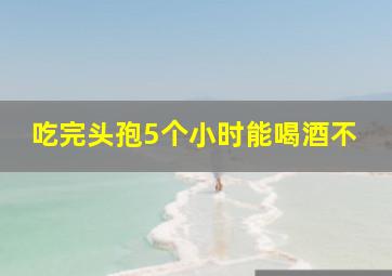 吃完头孢5个小时能喝酒不