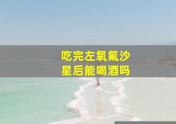 吃完左氧氟沙星后能喝酒吗