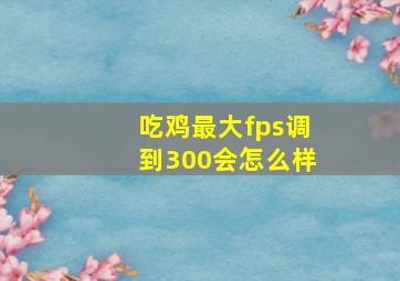 吃鸡最大fps调到300会怎么样