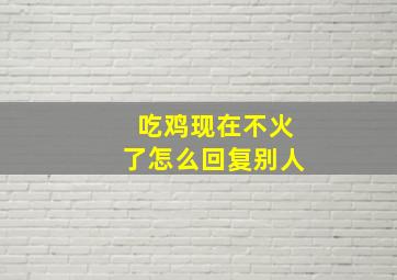 吃鸡现在不火了怎么回复别人