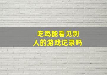 吃鸡能看见别人的游戏记录吗