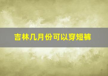 吉林几月份可以穿短裤