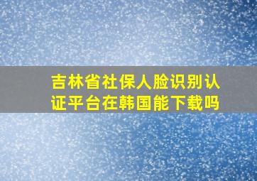 吉林省社保人脸识别认证平台在韩国能下载吗