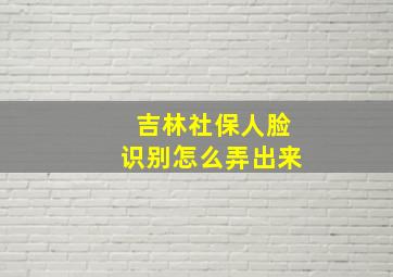 吉林社保人脸识别怎么弄出来