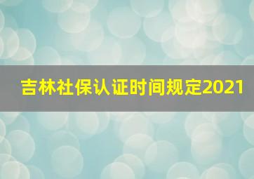 吉林社保认证时间规定2021