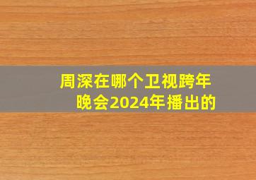 周深在哪个卫视跨年晚会2024年播出的