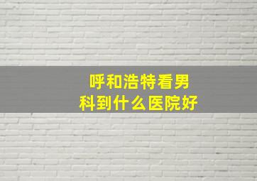 呼和浩特看男科到什么医院好