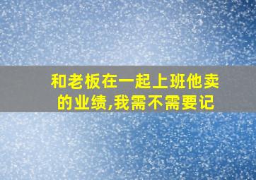 和老板在一起上班他卖的业绩,我需不需要记