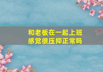 和老板在一起上班感觉很压抑正常吗