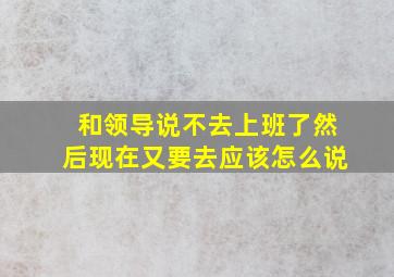 和领导说不去上班了然后现在又要去应该怎么说