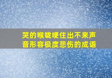 哭的喉咙哽住出不来声音形容极度悲伤的成语