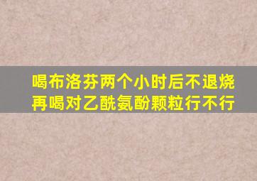 喝布洛芬两个小时后不退烧再喝对乙酰氨酚颗粒行不行