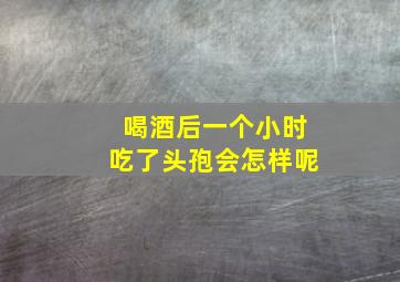 喝酒后一个小时吃了头孢会怎样呢