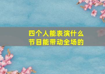 四个人能表演什么节目能带动全场的