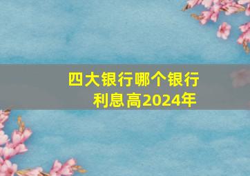 四大银行哪个银行利息高2024年