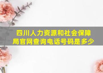 四川人力资源和社会保障局官网查询电话号码是多少