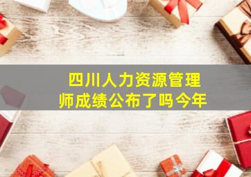 四川人力资源管理师成绩公布了吗今年