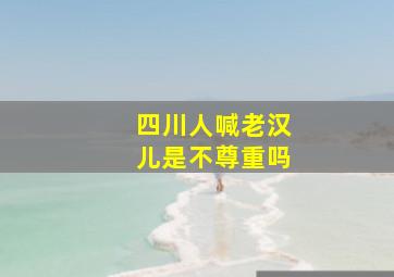 四川人喊老汉儿是不尊重吗