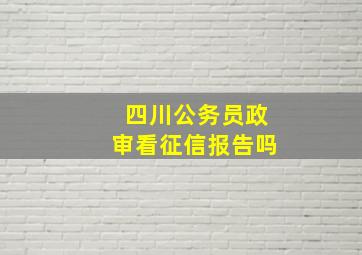 四川公务员政审看征信报告吗