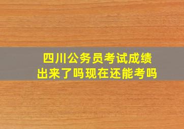 四川公务员考试成绩出来了吗现在还能考吗