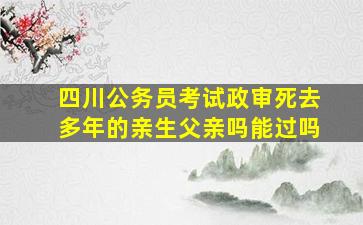 四川公务员考试政审死去多年的亲生父亲吗能过吗