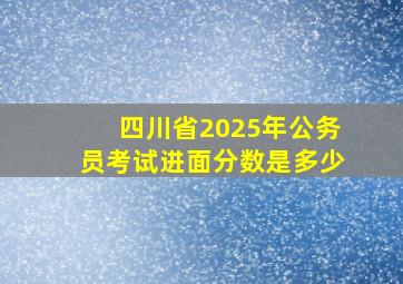 四川省2025年公务员考试进面分数是多少