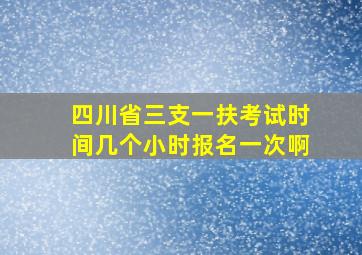 四川省三支一扶考试时间几个小时报名一次啊