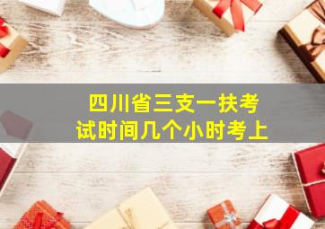 四川省三支一扶考试时间几个小时考上