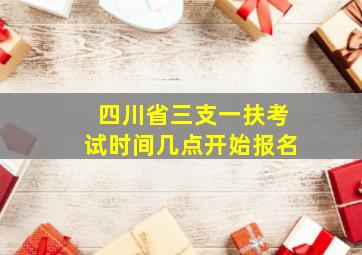 四川省三支一扶考试时间几点开始报名