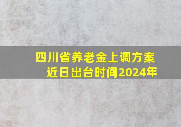 四川省养老金上调方案近日出台时间2024年