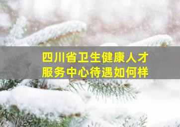 四川省卫生健康人才服务中心待遇如何样