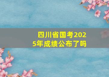 四川省国考2025年成绩公布了吗