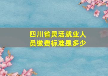 四川省灵活就业人员缴费标准是多少