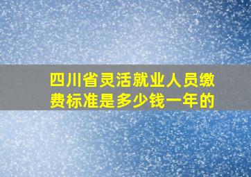 四川省灵活就业人员缴费标准是多少钱一年的