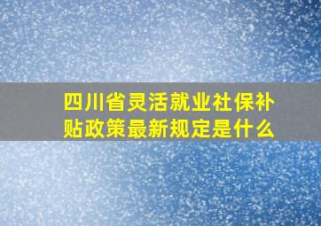 四川省灵活就业社保补贴政策最新规定是什么