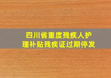 四川省重度残疾人护理补贴残疾证过期停发